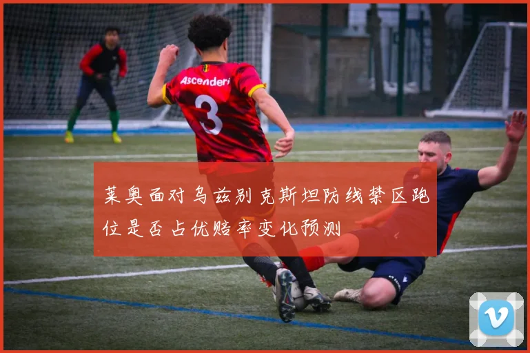 莱奥面对乌兹别克斯坦防线禁区跑位是否占优赔率变化预测