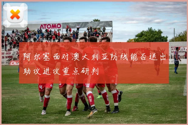 阿尔塞面对澳大利亚防线能否送出助攻进攻重点研判