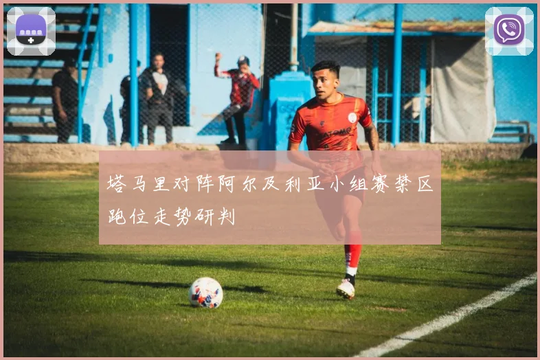 塔马里对阵阿尔及利亚小组赛禁区跑位走势研判