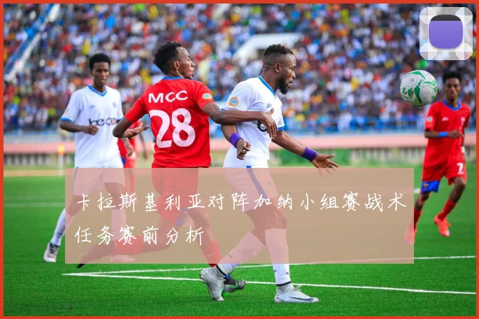卡拉斯基利亚对阵加纳小组赛战术任务赛前分析
