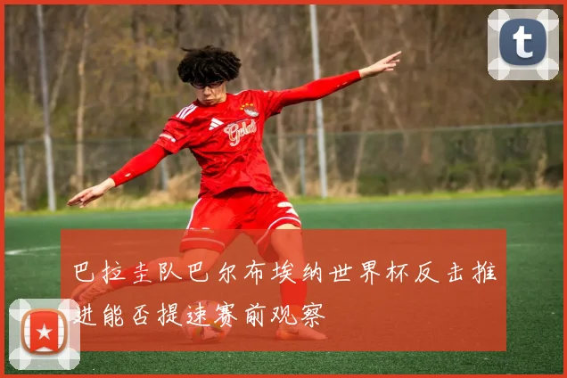 巴拉圭队巴尔布埃纳世界杯反击推进能否提速赛前观察