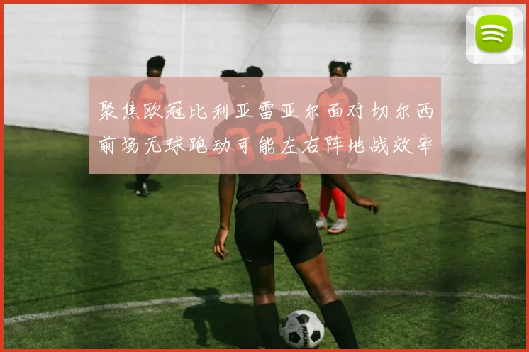 聚焦欧冠比利亚雷亚尔面对切尔西前场无球跑动可能左右阵地战效率