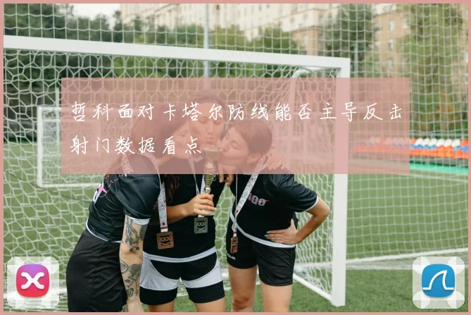 哲科面对卡塔尔防线能否主导反击射门数据看点