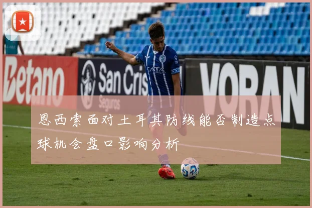 恩西索面对土耳其防线能否制造点球机会盘口影响分析