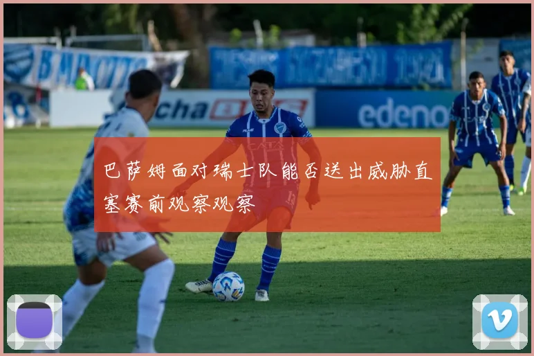 巴萨姆面对瑞士队能否送出威胁直塞赛前观察观察