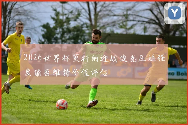 2026世界杯莫科纳迎战捷克压迫强度能否维持价值评估