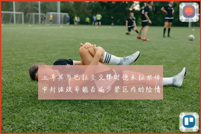 土耳其与巴拉圭交锋时德米拉尔传中封堵效率能否减少禁区内的险情