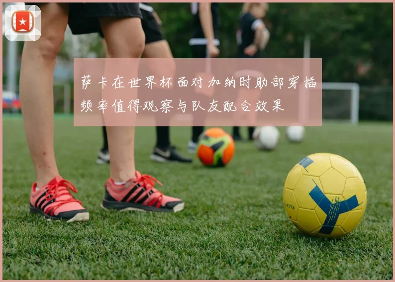 萨卡在世界杯面对加纳时肋部穿插频率值得观察与队友配合效果