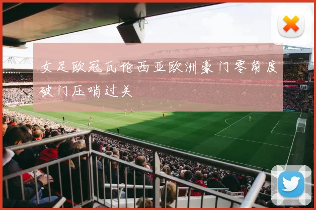 女足欧冠瓦伦西亚欧洲豪门零角度破门压哨过关