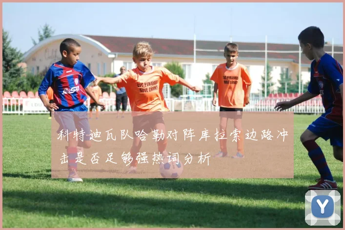 科特迪瓦队哈勒对阵库拉索边路冲击是否足够强热词分析