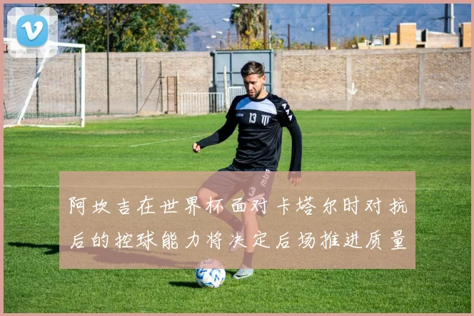 阿坎吉在世界杯面对卡塔尔时对抗后的控球能力将决定后场推进质量