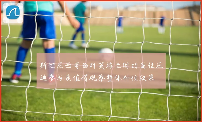 斯坦尼西奇面对英格兰时的高位压迫参与度值得观察整体补位效果