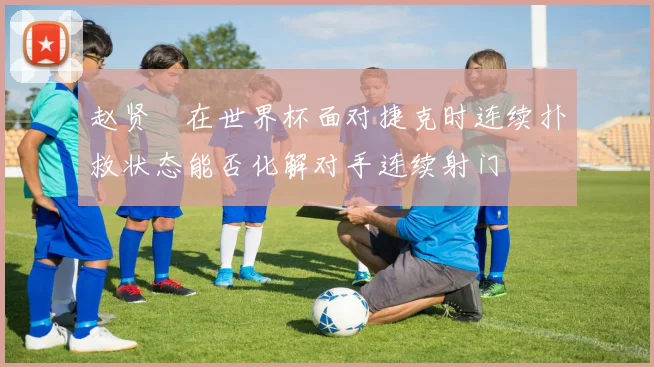 赵贤祐在世界杯面对捷克时连续扑救状态能否化解对手连续射门
