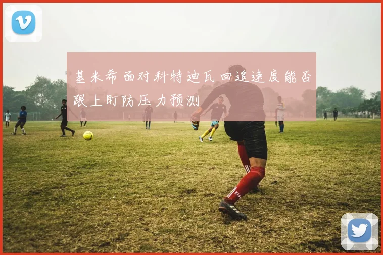 基米希面对科特迪瓦回追速度能否跟上盯防压力预测