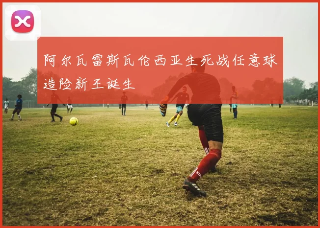 阿尔瓦雷斯瓦伦西亚生死战任意球造险新王诞生