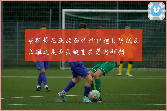 胡斯蒂尼亚诺面对科特迪瓦防线反击推进是否关键首发悬念研判