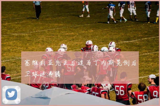 塞维利亚先丢后追马丁内斯晃倒后卫球迷沸腾