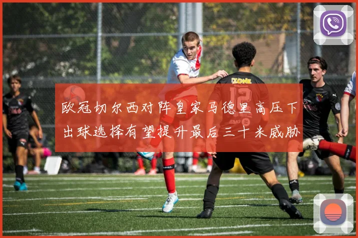 欧冠切尔西对阵皇家马德里高压下出球选择有望提升最后三十米威胁