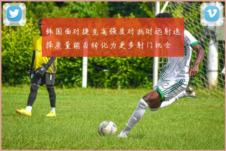韩国面对捷克高强度对抗时远射选择质量能否转化为更多射门机会