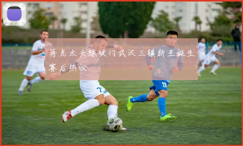 蒋光太头球破门武汉三镇新王诞生赛后热议