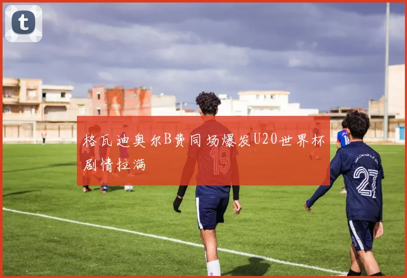 格瓦迪奥尔B费同场爆发U20世界杯剧情拉满