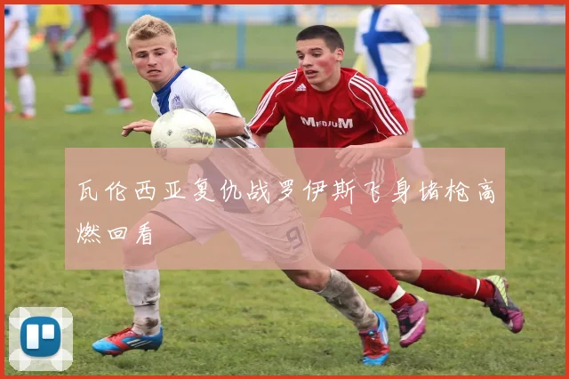 瓦伦西亚复仇战罗伊斯飞身堵枪高燃回看