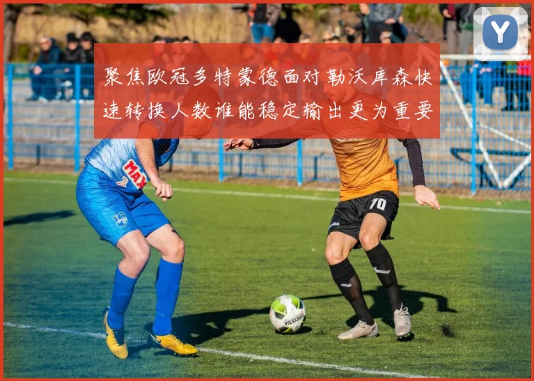 聚焦欧冠多特蒙德面对勒沃库森快速转换人数谁能稳定输出更为重要