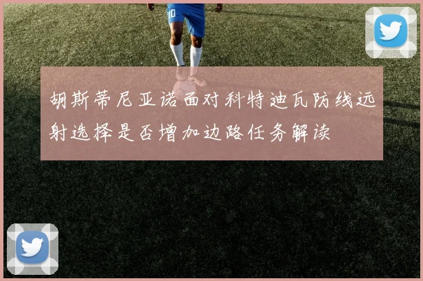 胡斯蒂尼亚诺面对科特迪瓦防线远射选择是否增加边路任务解读