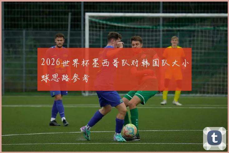2026世界杯墨西哥队对韩国队大小球思路参考