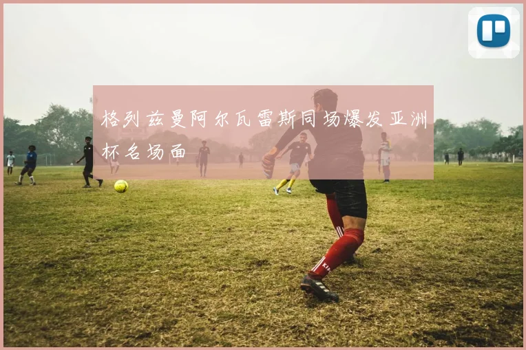 格列兹曼阿尔瓦雷斯同场爆发亚洲杯名场面