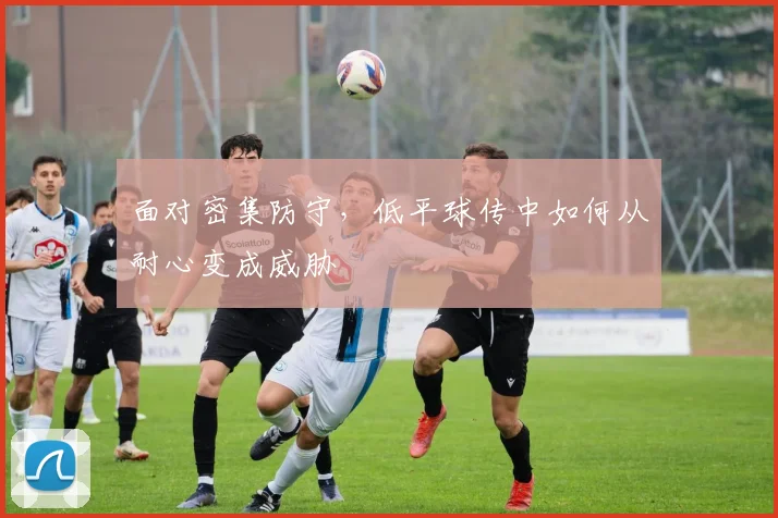 面对密集防守，低平球传中如何从耐心变成威胁