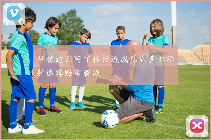 科特迪瓦阿丁格拉迎战厄瓜多尔远射选择赔率解读