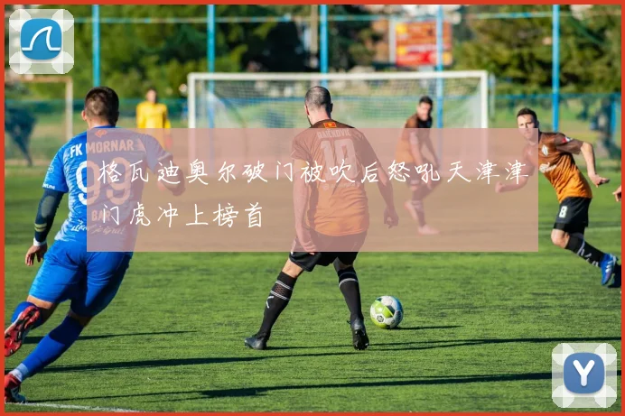 格瓦迪奥尔破门被吹后怒吼天津津门虎冲上榜首