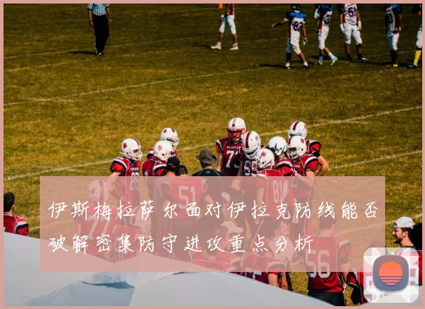 伊斯梅拉萨尔面对伊拉克防线能否破解密集防守进攻重点分析