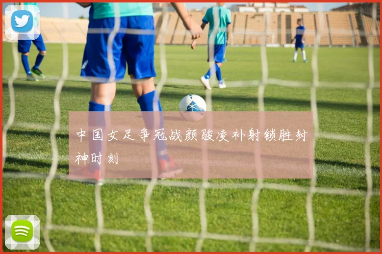 中国女足争冠战颜骏凌补射锁胜封神时刻