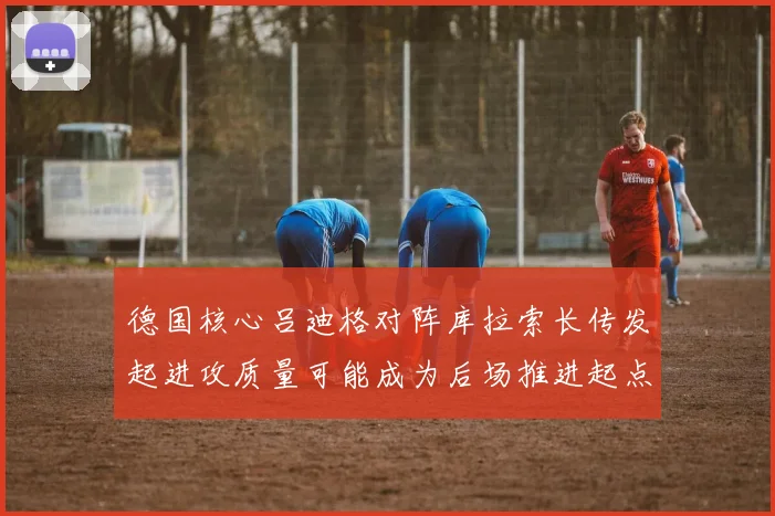 德国核心吕迪格对阵库拉索长传发起进攻质量可能成为后场推进起点