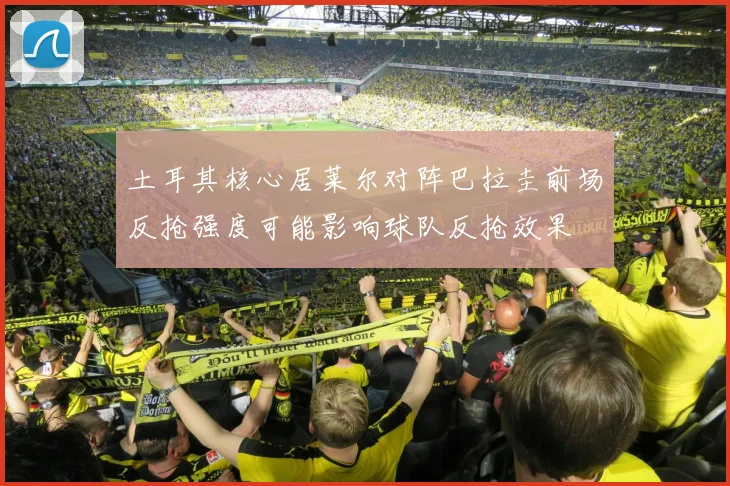 土耳其核心居莱尔对阵巴拉圭前场反抢强度可能影响球队反抢效果