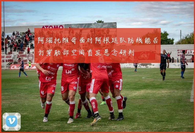 阿瑙托维奇面对阿根廷队防线能否打穿肋部空间首发悬念研判