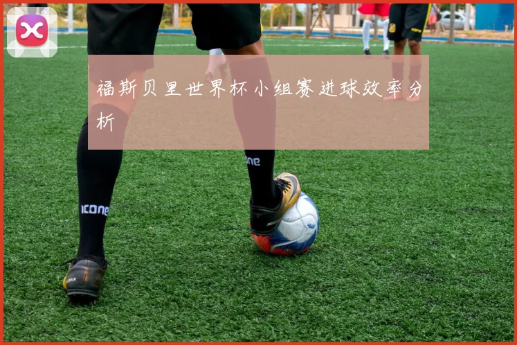 福斯贝里世界杯小组赛进球效率分析