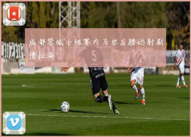 成都蓉城小组赛内马尔后腰远射剧情拉满