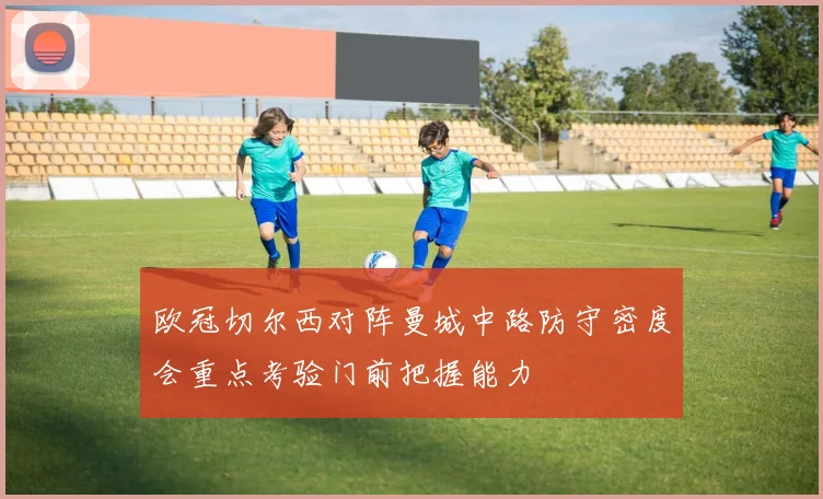 欧冠切尔西对阵曼城中路防守密度会重点考验门前把握能力