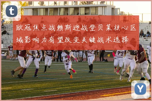 欧冠焦点战赖斯迎战登贝莱核心区域影响力有望改变关键战术选择