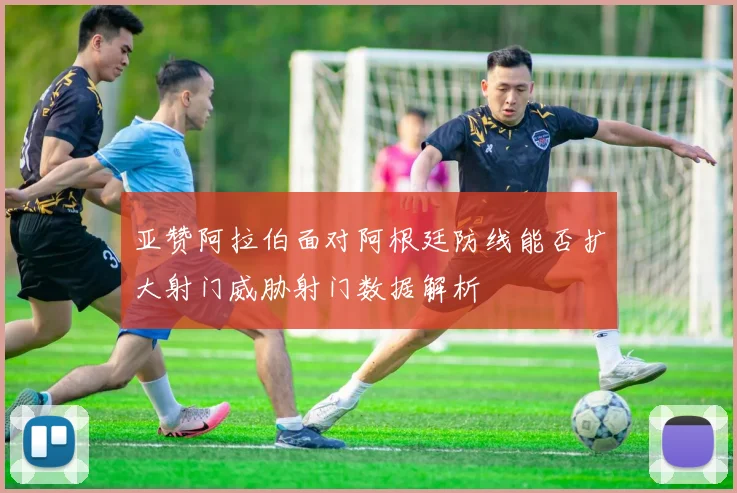 亚赞阿拉伯面对阿根廷防线能否扩大射门威胁射门数据解析
