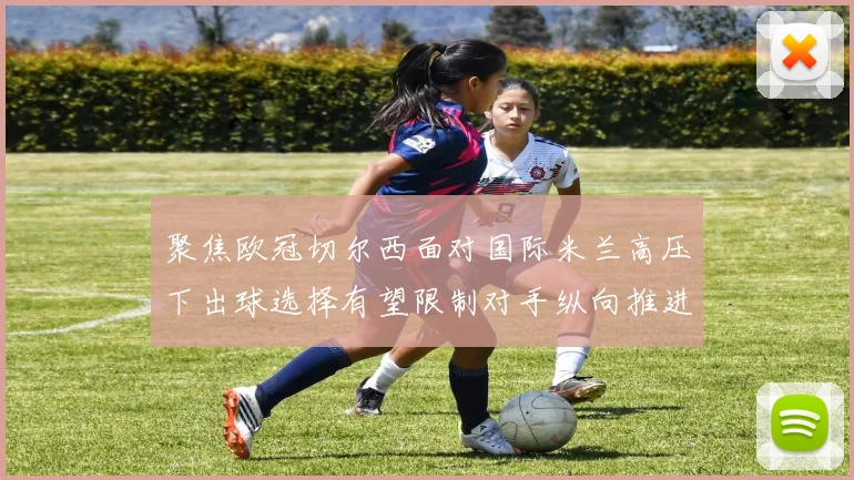 聚焦欧冠切尔西面对国际米兰高压下出球选择有望限制对手纵向推进