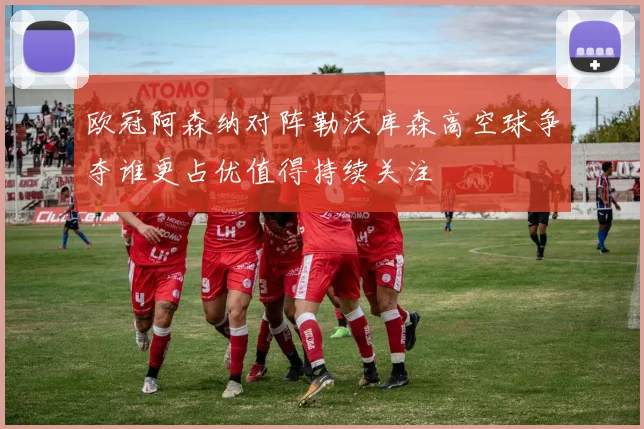 欧冠阿森纳对阵勒沃库森高空球争夺谁更占优值得持续关注