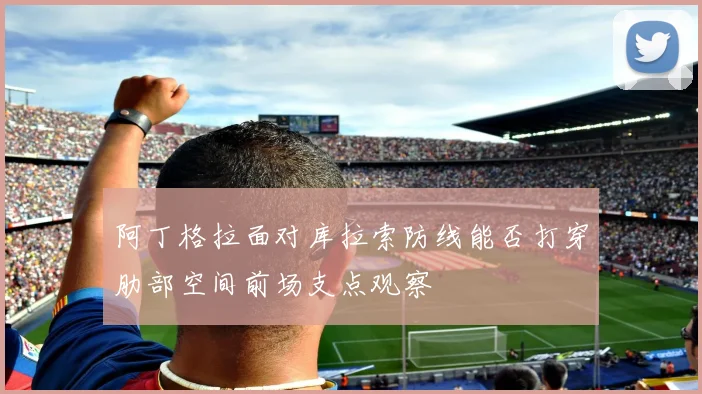 阿丁格拉面对库拉索防线能否打穿肋部空间前场支点观察