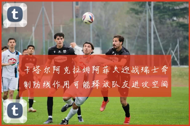 卡塔尔阿克拉姆阿菲夫迎战瑞士牵制防线作用可能释放队友进攻空间
