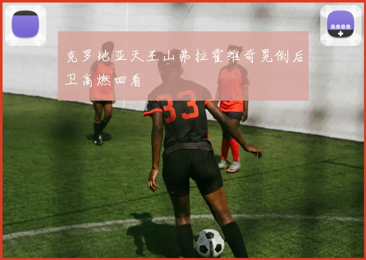 克罗地亚天王山弗拉霍维奇晃倒后卫高燃回看