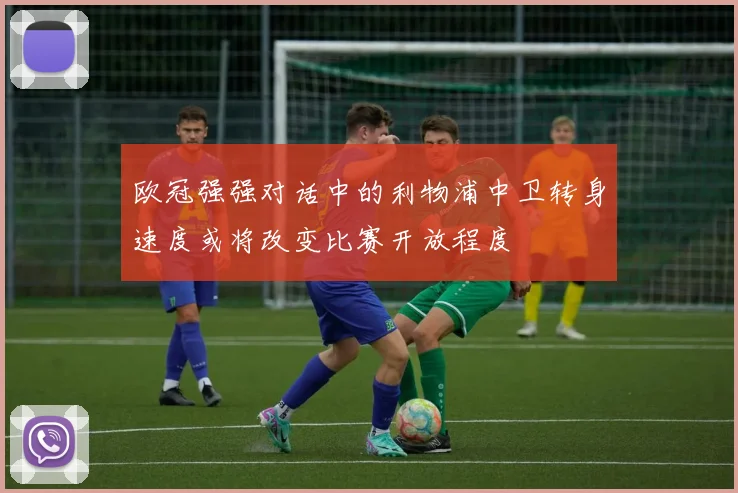 欧冠强强对话中的利物浦中卫转身速度或将改变比赛开放程度