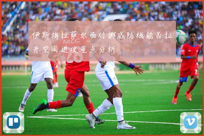 伊斯梅拉萨尔面对挪威防线能否拉开空间进攻重点分析